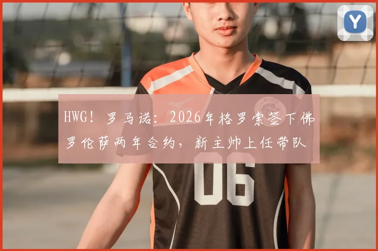 HWG!罗马诺:2026年格罗索签下佛罗伦萨两年合约,新主帅上任带队目标与前景分析