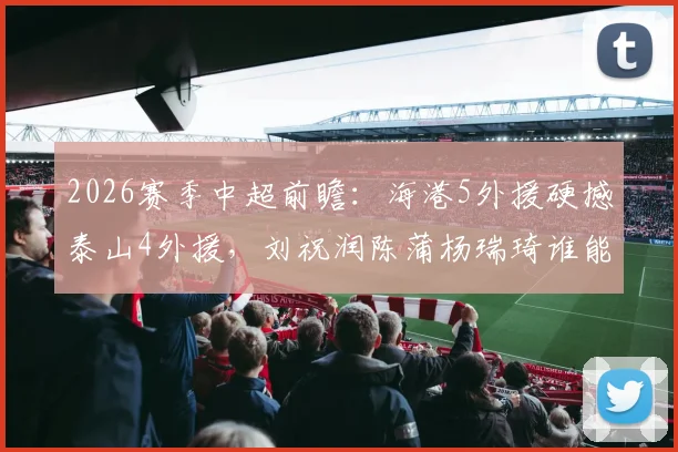 2026赛季中超前瞻：海港5外援硬撼泰山4外援，刘祝润陈蒲杨瑞琦谁能成关键先生？