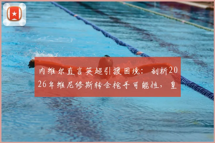 内维尔直言英超引援困境：剖析2026年维尼修斯转会枪手可能性，皇马巴萨为何仍是球星首选