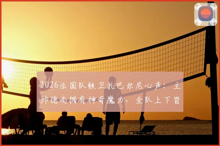2026法国队铁卫扎巴尔尼心声:主帅德尚拥有神奇魔力,全队上下皆愿为他倾尽所有
