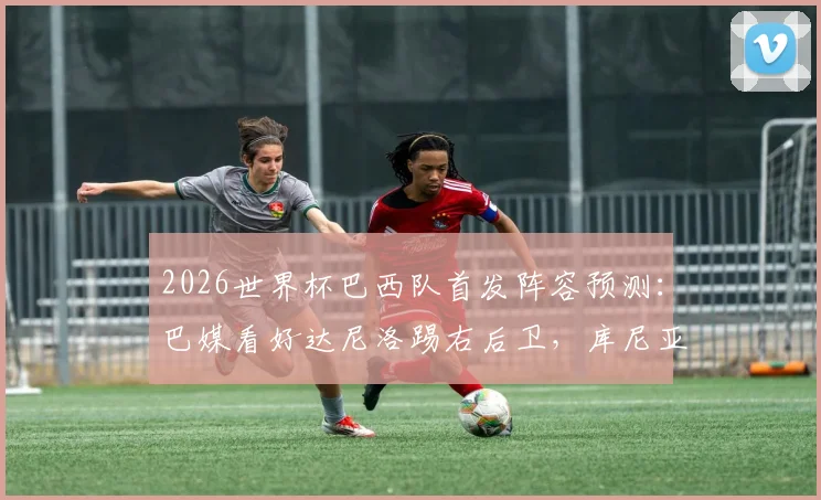 2026世界杯巴西队首发阵容预测:巴媒看好达尼洛踢右后卫,库尼亚搭档维尼修斯组成锋线看点