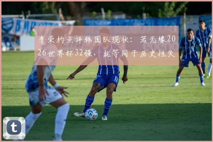 李荣杓点评韩国队现状:若无缘2026世界杯32强,就等同于历史性失败,深度分析背后原因与出路