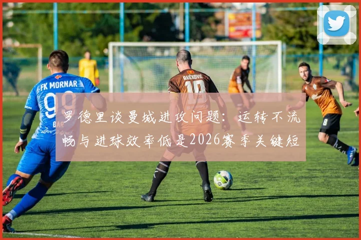 罗德里谈曼城进攻问题：运转不流畅与进球效率低是2026赛季关键短板，如何改进？