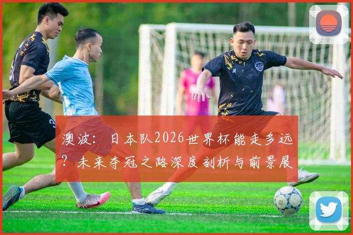 澳波:日本队2026世界杯能走多远?未来夺冠之路深度剖析与前景展望