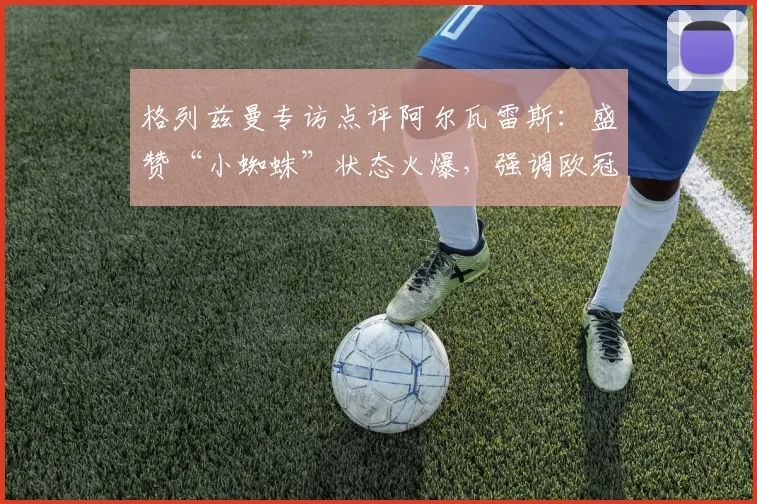 格列兹曼专访点评阿尔瓦雷斯：盛赞“小蜘蛛”状态火爆，强调欧冠次回合保持冷静专注是关键