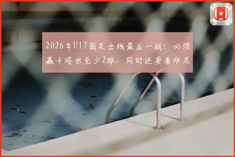 2026年U17国足出线最后一战：必须赢卡塔尔至少2球，同时还要看印尼对日本结果