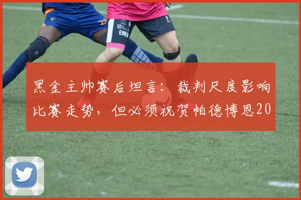 黑金主帅赛后坦言：裁判尺度影响比赛走势，但必须祝贺帕德博恩2026赛季的优异表现