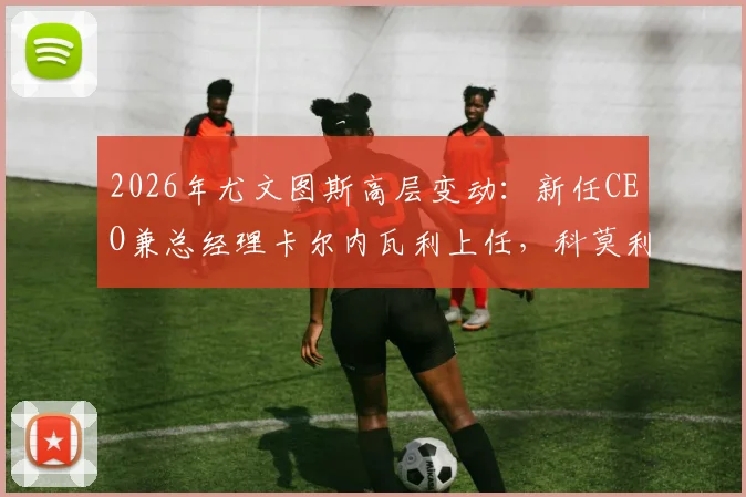2026年尤文图斯高层变动:新任CEO兼总经理卡尔内瓦利上任,科莫利离任详解与未来展望